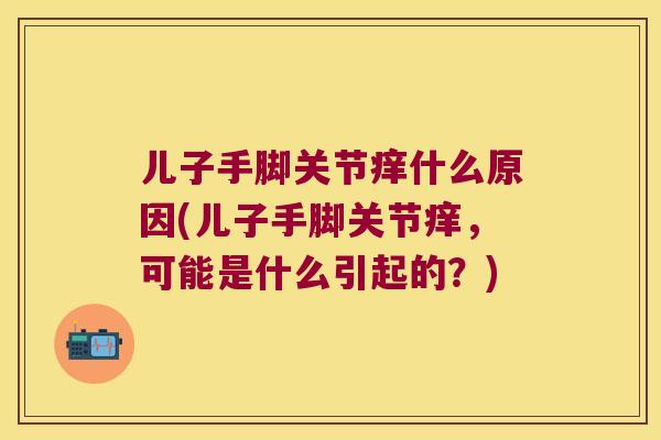 儿子手脚关节痒什么原因(儿子手脚关节痒，可能是什么引起的？)