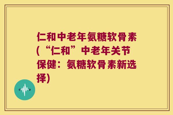 仁和中老年氨糖软骨素(“仁和”中老年关节保健:氨糖软骨素新选择) 仁和中老年氨糖软骨素(“仁和”中老年关节保健:氨糖软骨素新选择)