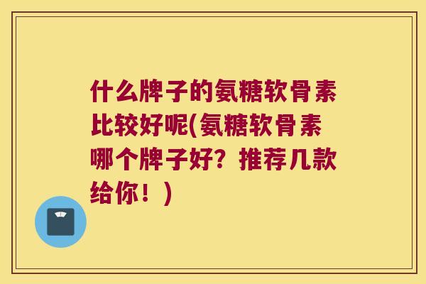 什么牌子的氨糖软骨素比较好呢(氨糖软骨素哪个牌子好？推荐几款给你！)