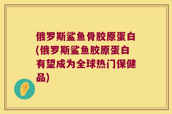 俄罗斯鲨鱼骨胶原蛋白(俄罗斯鲨鱼胶原蛋白有望成为全球热门保健品) 俄罗斯鲨鱼骨胶原蛋白(俄罗斯鲨鱼胶原蛋白有望成为全球热门保健品)