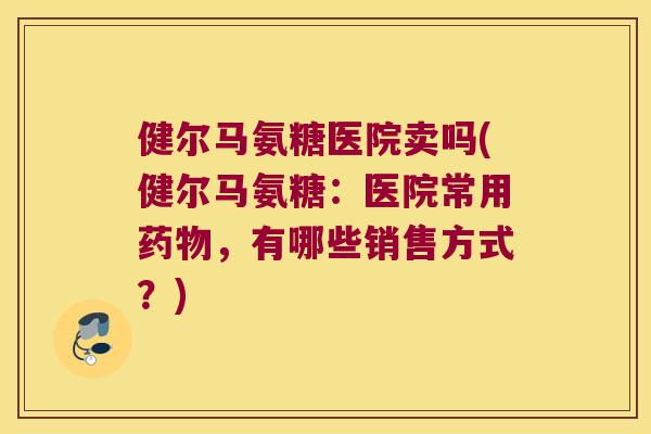 健尔马氨糖医院卖吗(健尔马氨糖:医院常用,有哪些销售方式?) 健尔马氨糖医院卖吗(健尔马氨糖:医院常用,有哪些销售方式?)
