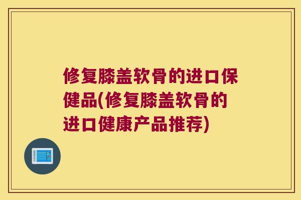 修复膝盖软骨的进口保健品(修复膝盖软骨的进口健康产品推荐) 修复膝盖软骨的进口保健品(修复膝盖软骨的进口健康产品推荐)