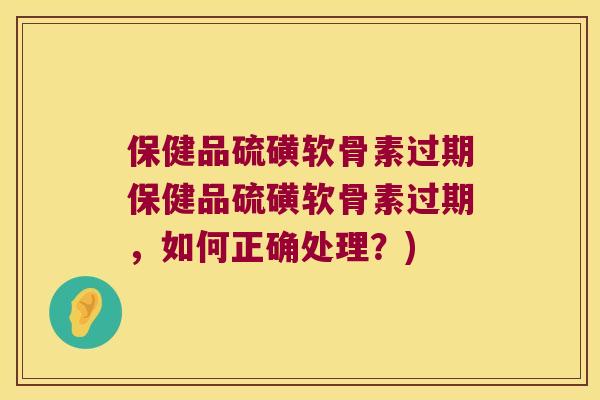 保健品硫磺软骨素过期保健品硫磺软骨素过期，如何正确处理？)