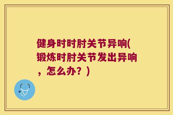 健身时时肘关节异响(锻炼时肘关节发出异响,怎么办?) 健身时时肘关节异响(锻炼时肘关节发出异响,怎么办?)