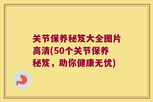 关节保养秘笈大全图片高清(50个关节保养秘笈,助你健康无忧) 关节保养秘笈大全图片高清(50个关节保养秘笈,助你健康无忧)