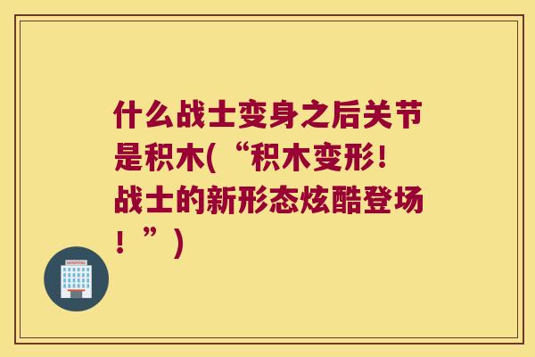 什么战士变身之后关节是积木(“积木变形!战士的新形态炫酷登场!”) 什么战士变身之后关节是积木(“积木变形!战士的新形态炫酷登场!”)