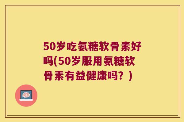 50岁吃氨糖软骨素好吗(50岁服用氨糖软骨素有益健康吗？)