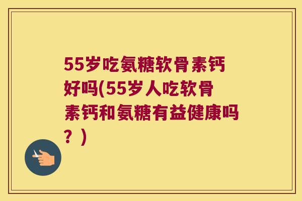 55岁吃氨糖软骨素钙好吗(55岁人吃软骨素钙和氨糖有益健康吗？)