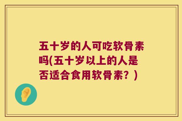 五十岁的人可吃软骨素吗(五十岁以上的人是否适合食用软骨素？)