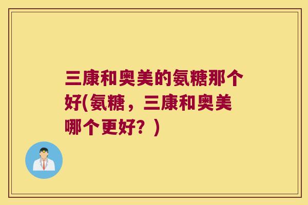 三康和奥美的氨糖那个好(氨糖，三康和奥美哪个更好？)