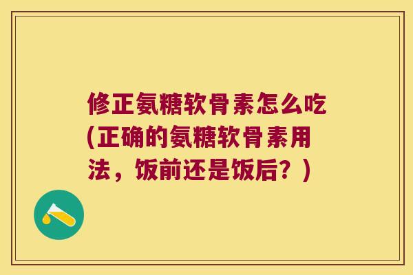 修正氨糖软骨素怎么吃(正确的氨糖软骨素用法，饭前还是饭后？)