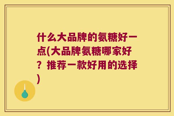 什么大品牌的氨糖好一点(大品牌氨糖哪家好？推荐一款好用的选择)
