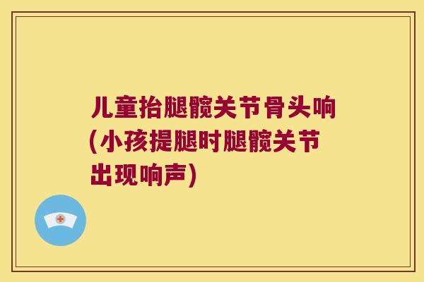 儿童抬腿髋关节骨头响(小孩提腿时腿髋关节出现响声) 儿童抬腿髋关节骨头响(小孩提腿时腿髋关节出现响声)