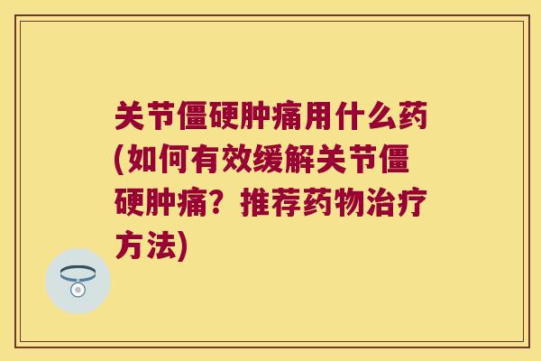 关节肿痛用什么药(如何有效缓解关节肿痛？推荐方法)