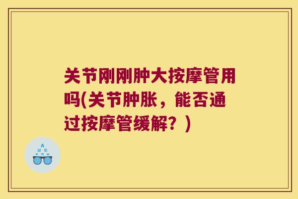 关节刚刚肿大按摩管用吗(关节,能否通过按摩管缓解?) 关节刚刚肿大按摩管用吗(关节,能否通过按摩管缓解?)