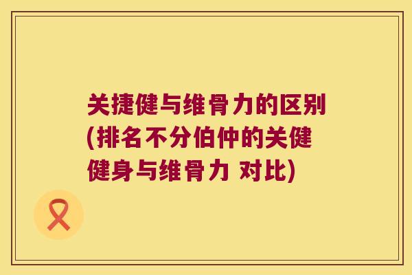 关捷健与维骨力的区别(排名不分伯仲的关健健身与维骨力 对比)