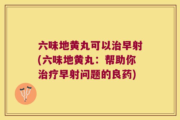 六味地黄丸可以早射(六味地黄丸：帮助你早射问题的良药)