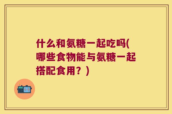 什么和氨糖一起吃吗(哪些食物能与氨糖一起搭配食用？)