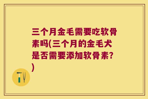 三个月金毛需要吃软骨素吗(三个月的金毛犬是否需要添加软骨素?) 三个月金毛需要吃软骨素吗(三个月的金毛犬是否需要添加软骨素?)