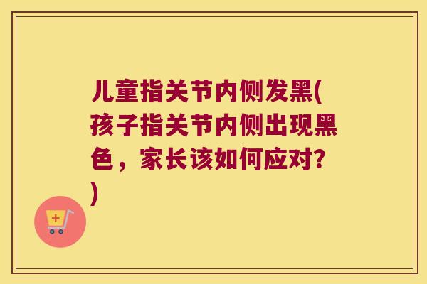 儿童指关节内侧发黑(孩子指关节内侧出现黑色,家长该如何应对?) 儿童指关节内侧发黑(孩子指关节内侧出现黑色,家长该如何应对?)