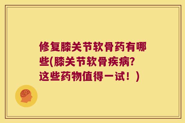 修复膝关节软骨药有哪些(膝关节软骨？这些值得一试！)
