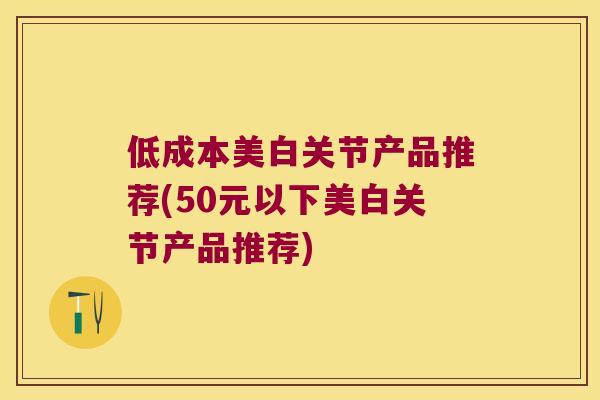 低成本美白关节产品推荐(50元以下美白关节产品推荐) 低成本美白关节产品推荐(50元以下美白关节产品推荐)