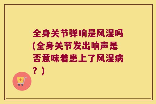 全身关节弹响是吗(全身关节发出响声是否意味着患上了？)