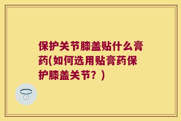 保护关节膝盖贴什么膏药(如何选用贴膏药保护膝盖关节？)
