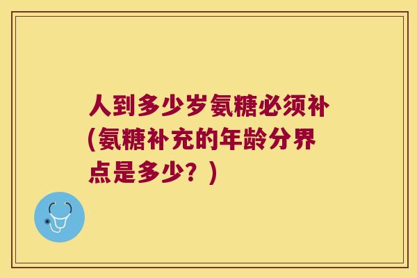 人到多少岁氨糖必须补(氨糖补充的年龄分界点是多少？)