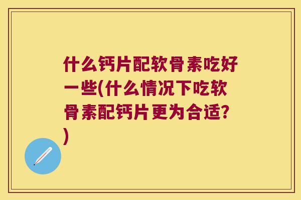 什么钙片配软骨素吃好一些(什么情况下吃软骨素配钙片更为合适？)