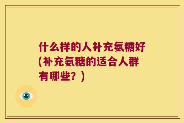 什么样的人补充氨糖好(补充氨糖的适合人群有哪些?) 什么样的人补充氨糖好(补充氨糖的适合人群有哪些?)