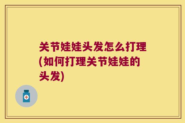 关节娃娃头发怎么打理(如何打理关节娃娃的头发)