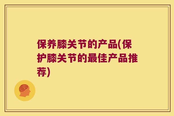 保养膝关节的产品(保护膝关节的佳产品推荐) 保养膝关节的产品(保护膝关节的佳产品推荐)