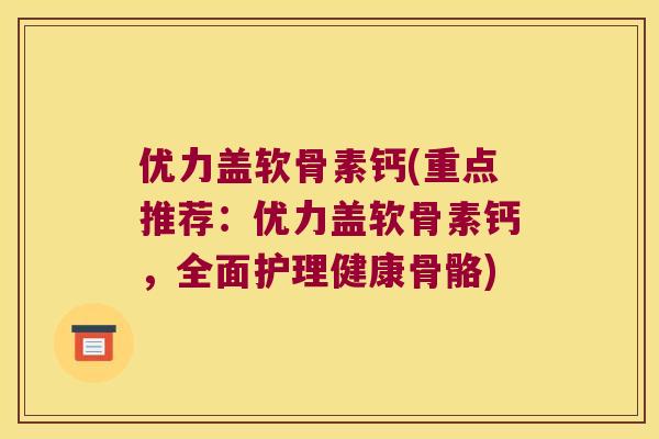 优力盖软骨素钙(重点推荐：优力盖软骨素钙，全面护理健康骨骼)