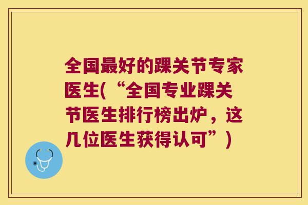 全国好的踝关节专家医生(“全国专业踝关节医生排行榜出炉，这几位医生获得认可”)