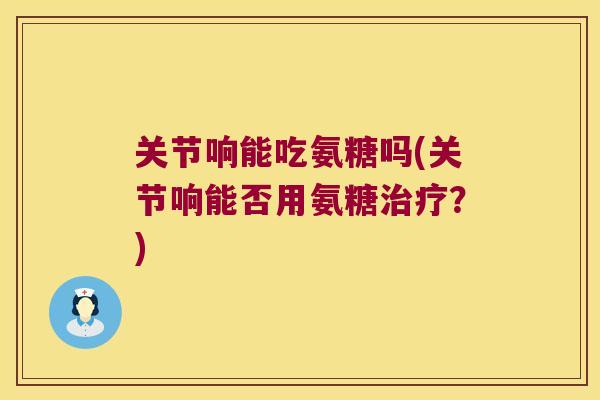 关节响能吃氨糖吗(关节响能否用氨糖?) 关节响能吃氨糖吗(关节响能否用氨糖?)