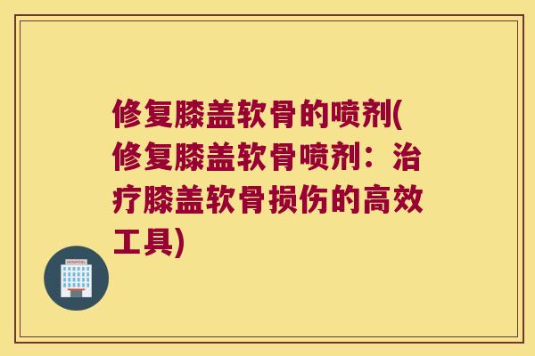 修复膝盖软骨的喷剂(修复膝盖软骨喷剂:膝盖软骨损伤的高效工具) 修复膝盖软骨的喷剂(修复膝盖软骨喷剂:膝盖软骨损伤的高效工具)