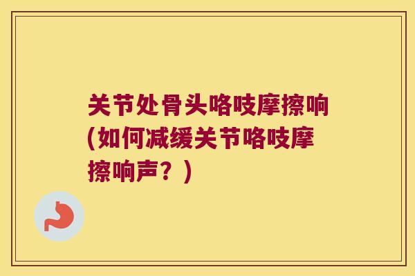 关节处骨头咯吱摩擦响(如何减缓关节咯吱摩擦响声？)