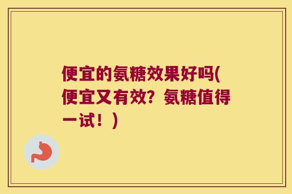 便宜的氨糖效果好吗(便宜又有效？氨糖值得一试！)