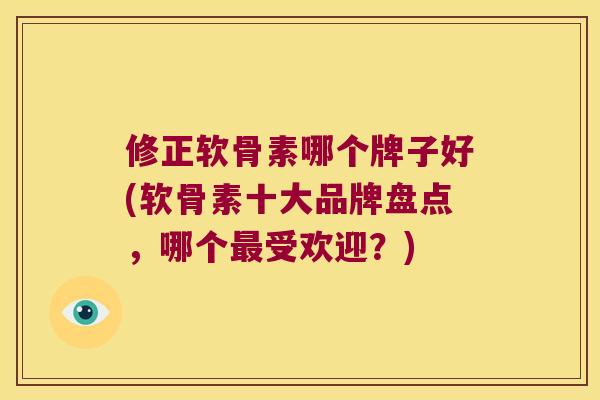 修正软骨素哪个牌子好(软骨素十大品牌盘点，哪个受欢迎？)