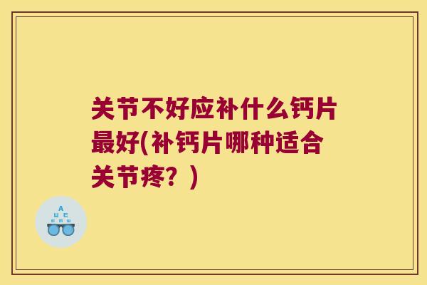关节不好应补什么钙片好(补钙片哪种适合关节疼？)