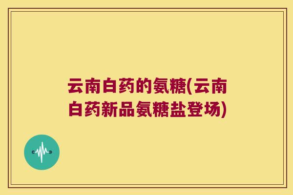 云南白药的氨糖(云南白药新品氨糖盐登场) 云南白药的氨糖(云南白药新品氨糖盐登场)