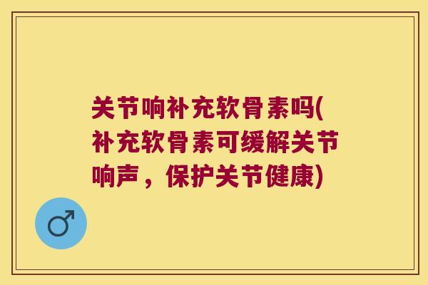 关节响补充软骨素吗(补充软骨素可缓解关节响声,保护关节健康) 关节响补充软骨素吗(补充软骨素可缓解关节响声,保护关节健康)