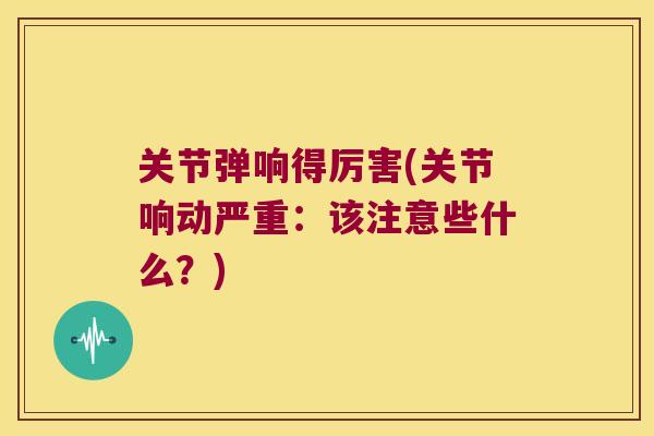 关节弹响得厉害(关节响动严重：该注意些什么？)