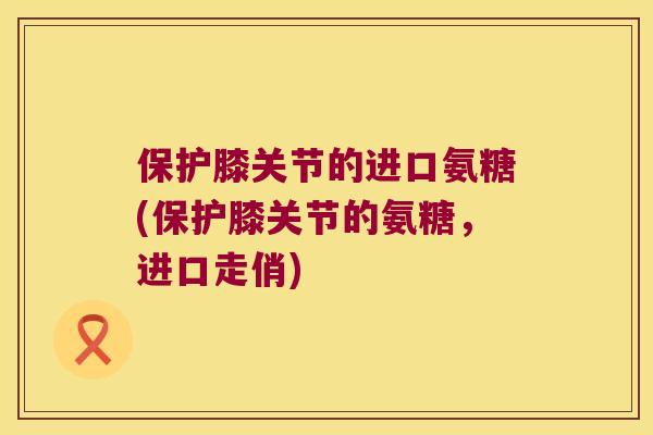 保护膝关节的进口氨糖(保护膝关节的氨糖，进口走俏)