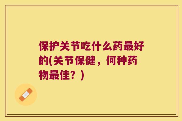 保护关节吃什么药好的(关节保健，何种佳？)