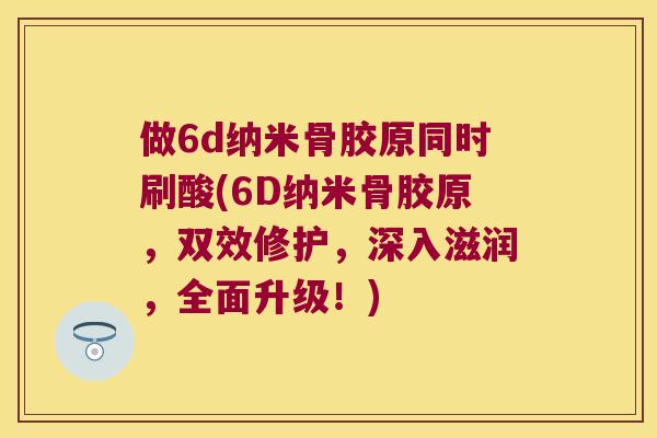 做6d纳米骨胶原同时刷酸(6D纳米骨胶原,双效修护,深入滋润,全面升级!) 做6d纳米骨胶原同时刷酸(6D纳米骨胶原,双效修护,深入滋润,全面升级!)