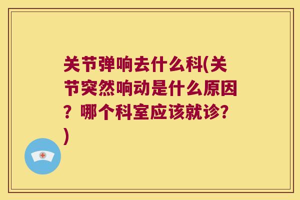 关节弹响去什么科(关节突然响动是什么原因？哪个科室应该就诊？)