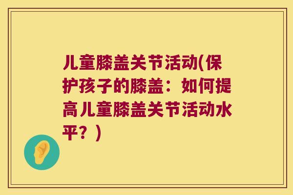 儿童膝盖关节活动(保护孩子的膝盖:如何提高儿童膝盖关节活动水平?) 儿童膝盖关节活动(保护孩子的膝盖:如何提高儿童膝盖关节活动水平?)