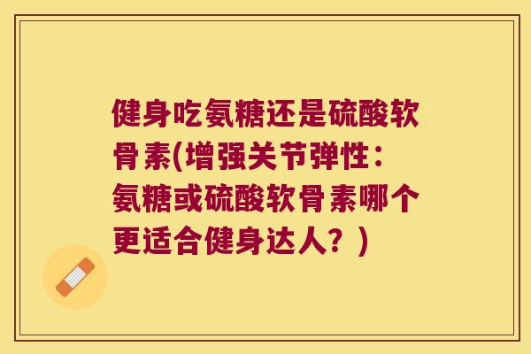 健身吃氨糖还是硫酸软骨素(增强关节弹性：氨糖或硫酸软骨素哪个更适合健身达人？)